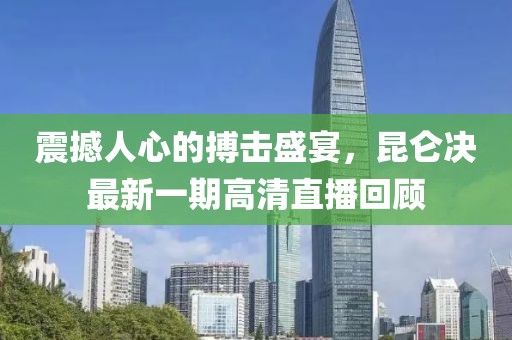 震撼人心的搏擊盛宴，昆侖決最新一期高清直播回顧