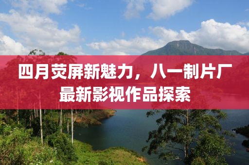 四月熒屏新魅力，八一制片廠最新影視作品探索