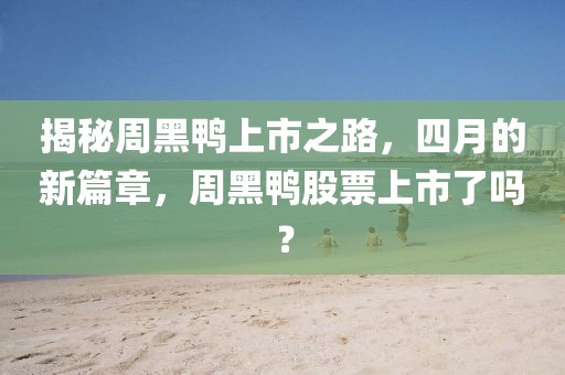 揭秘周黑鴨上市之路，四月的新篇章，周黑鴨股票上市了嗎？