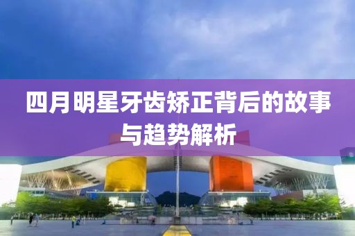 四月明星牙齒矯正背后的故事與趨勢解析