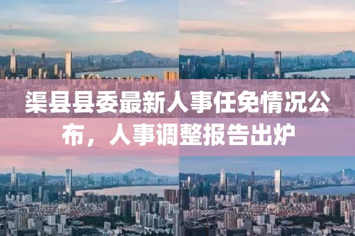 渠縣縣委最新人事任免情況公布，人事調(diào)整報(bào)告出爐