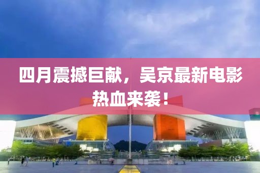 四月震撼巨獻(xiàn)，吳京最新電影熱血來(lái)襲！
