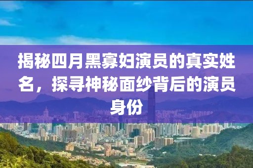 揭秘四月黑寡婦演員的真實(shí)姓名，探尋神秘面紗背后的演員身份