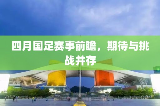 四月國足賽事前瞻，期待與挑戰(zhàn)并存