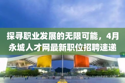 探尋職業(yè)發(fā)展的無限可能，4月永城人才網(wǎng)最新職位招聘速遞