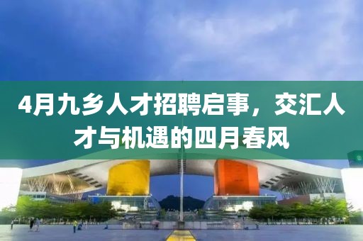 4月九鄉(xiāng)人才招聘啟事，交匯人才與機遇的四月春風