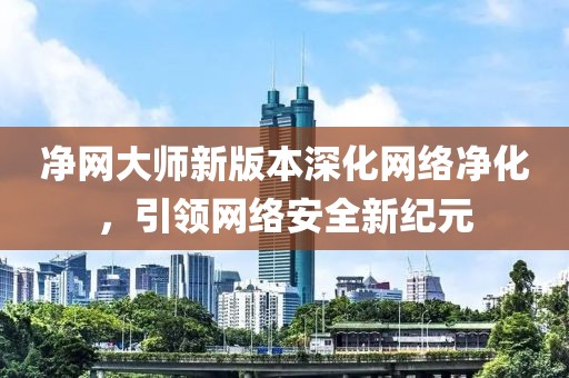 凈網(wǎng)大師新版本深化網(wǎng)絡(luò)凈化，引領(lǐng)網(wǎng)絡(luò)安全新紀(jì)元