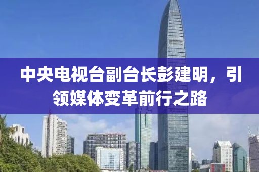 中央電視臺(tái)副臺(tái)長(zhǎng)彭建明，引領(lǐng)媒體變革前行之路