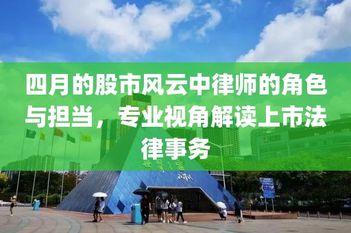 四月的股市風(fēng)云中律師的角色與擔(dān)當(dāng)，專(zhuān)業(yè)視角解讀上市法律事務(wù)