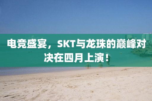 電競盛宴，SKT與龍珠的巔峰對決在四月上演！