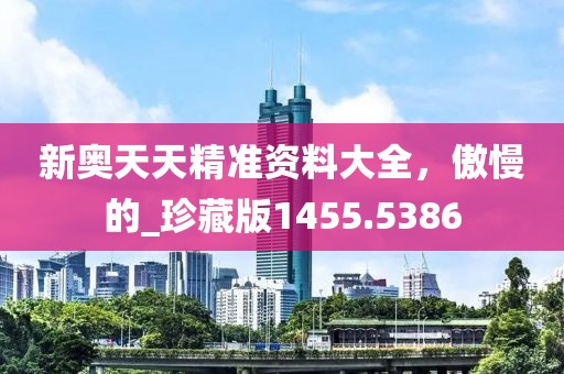 新奧天天精準資料大全，傲慢的_珍藏版1455.5386
