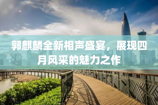 郭麒麟全新相聲盛宴，展現(xiàn)四月風(fēng)采的魅力之作