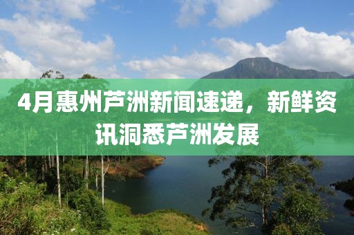 4月惠州蘆洲新聞速遞，新鮮資訊洞悉蘆洲發(fā)展