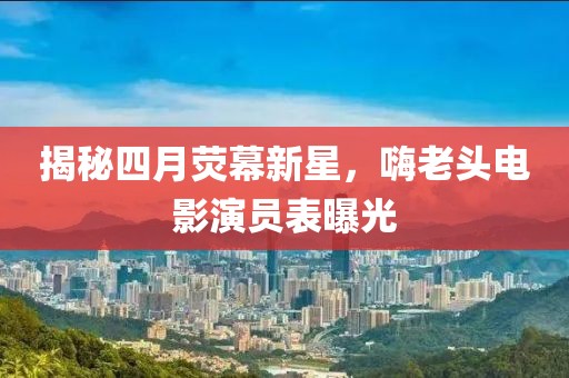 揭秘四月熒幕新星，嗨老頭電影演員表曝光