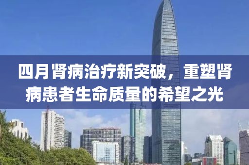 四月腎病治療新突破，重塑腎病患者生命質(zhì)量的希望之光