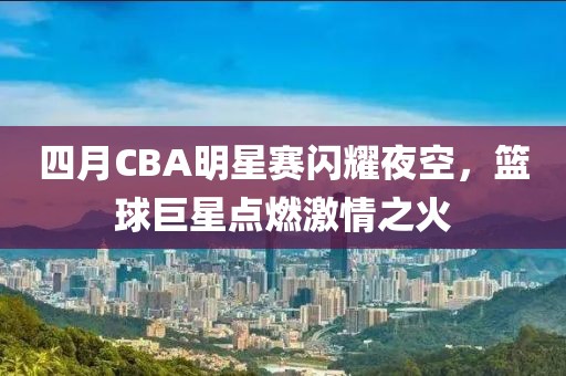 四月CBA明星賽閃耀夜空，籃球巨星點燃激情之火