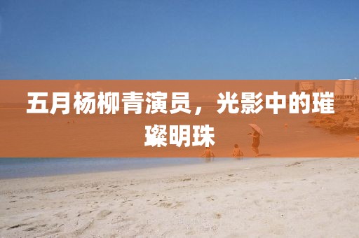 五月楊柳青演員，光影中的璀璨明珠