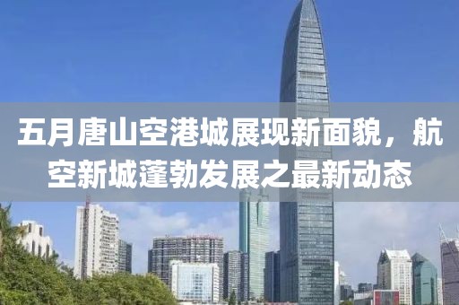 五月唐山空港城展現(xiàn)新面貌，航空新城蓬勃發(fā)展之最新動(dòng)態(tài)