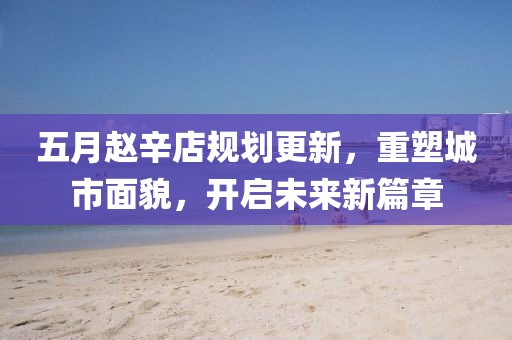 五月趙辛店規(guī)劃更新，重塑城市面貌，開(kāi)啟未來(lái)新篇章