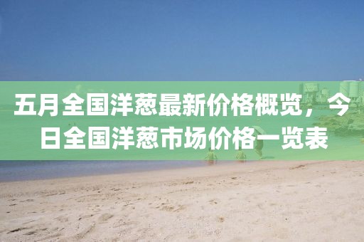 五月全國洋蔥最新價(jià)格概覽，今日全國洋蔥市場價(jià)格一覽表