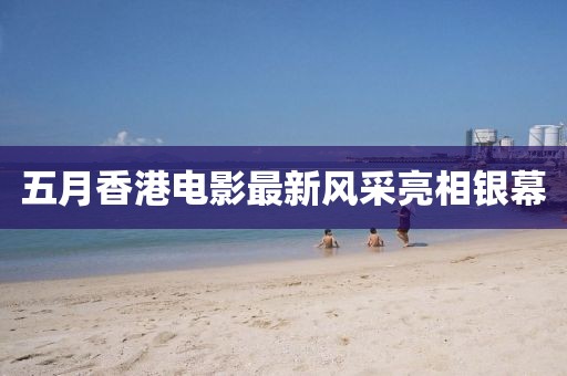 五月香港電影最新風(fēng)采亮相銀幕