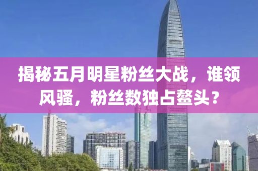 揭秘五月明星粉絲大戰(zhàn)，誰領(lǐng)風(fēng)騷，粉絲數(shù)獨(dú)占鰲頭？