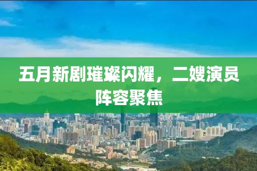 五月新劇璀璨閃耀，二嫂演員陣容聚焦