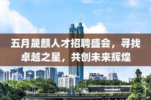 五月晟麒人才招聘盛會，尋找卓越之星，共創(chuàng)未來輝煌