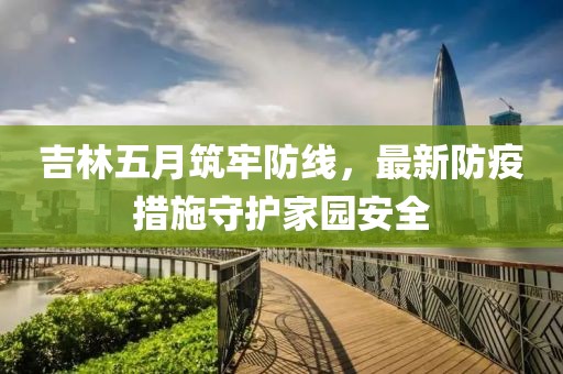 吉林五月筑牢防線，最新防疫措施守護(hù)家園安全