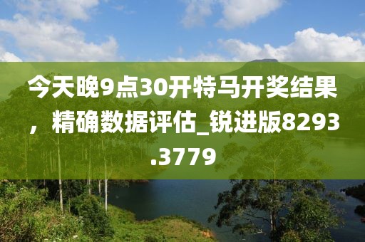 今天晚9點(diǎn)30開特馬開獎(jiǎng)結(jié)果，精確數(shù)據(jù)評(píng)估_銳進(jìn)版8293.3779