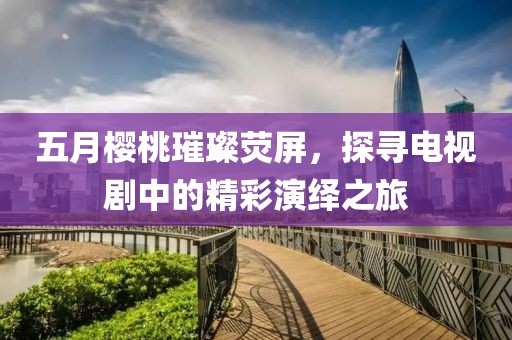 五月櫻桃璀璨熒屏，探尋電視劇中的精彩演繹之旅