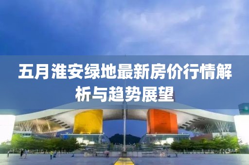 五月淮安綠地最新房?jī)r(jià)行情解析與趨勢(shì)展望