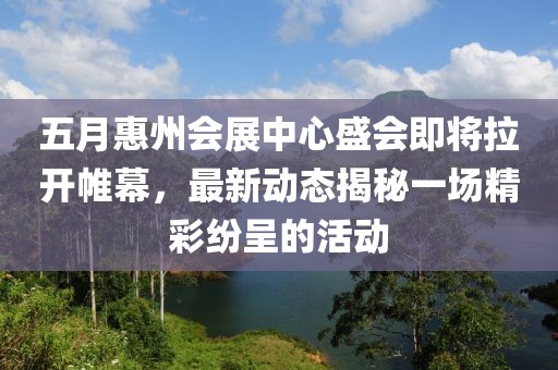 五月惠州會(huì)展中心盛會(huì)即將拉開帷幕，最新動(dòng)態(tài)揭秘一場精彩紛呈的活動(dòng)