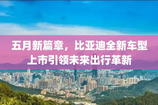 五月新篇章，比亞迪全新車型上市引領(lǐng)未來出行革新