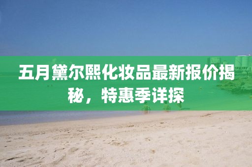 五月黛爾熙化妝品最新報(bào)價(jià)揭秘，特惠季詳探