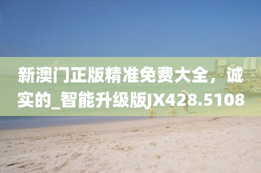 新澳門正版精準免費大全，誠實的_智能升級版JX428.5108