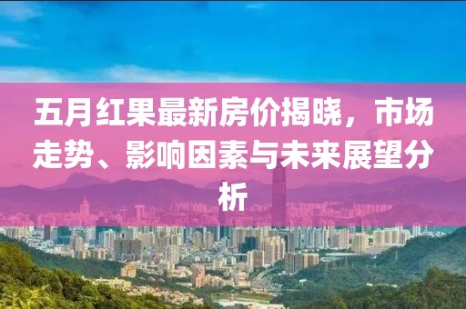 五月紅果最新房價揭曉，市場走勢、影響因素與未來展望分析