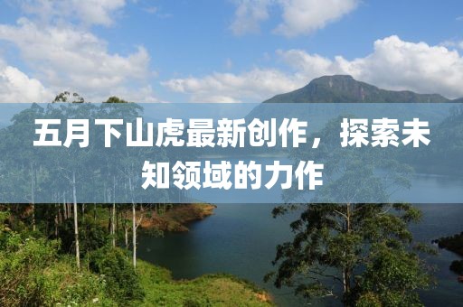 五月下山虎最新創(chuàng)作，探索未知領域的力作