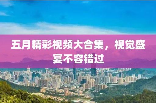 五月精彩視頻大合集，視覺盛宴不容錯過