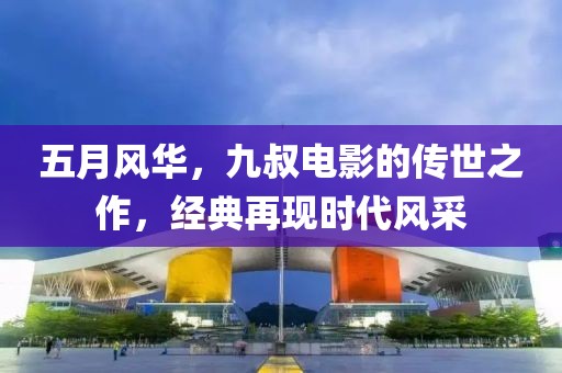 五月風(fēng)華，九叔電影的傳世之作，經(jīng)典再現(xiàn)時(shí)代風(fēng)采