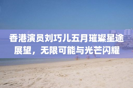 香港演員劉巧兒五月璀璨星途展望，無(wú)限可能與光芒閃耀