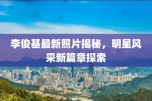 李俊基最新照片揭秘，明星風(fēng)采新篇章探索