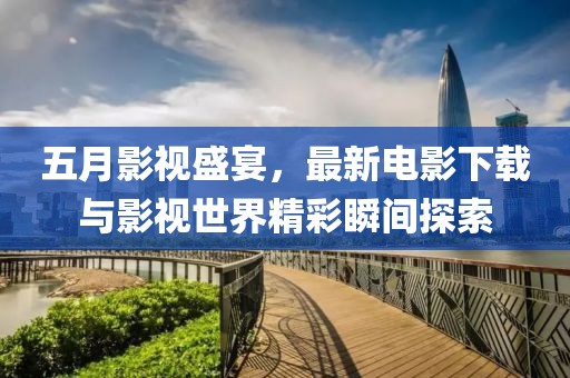 五月影視盛宴，最新電影下載與影視世界精彩瞬間探索