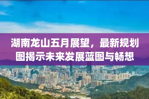 湖南龍山五月展望，最新規(guī)劃圖揭示未來發(fā)展藍(lán)圖與暢想