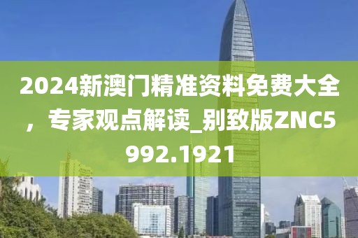 2024新澳門精準(zhǔn)資料免費(fèi)大全，專家觀點(diǎn)解讀_別致版ZNC5992.1921