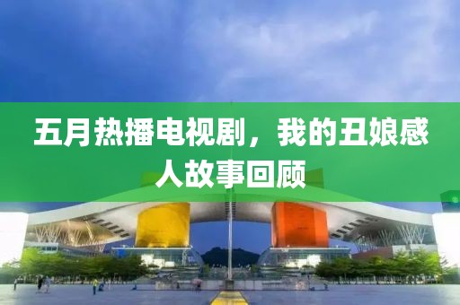 五月熱播電視劇，我的丑娘感人故事回顧