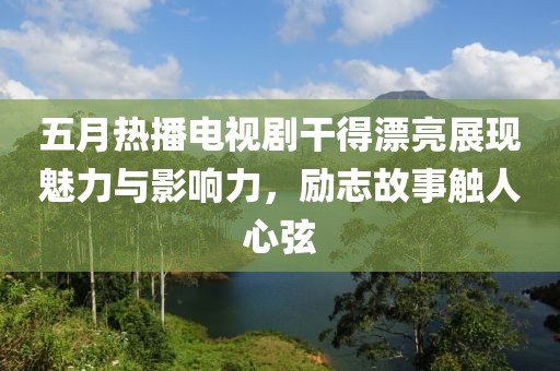 五月熱播電視劇干得漂亮展現(xiàn)魅力與影響力，勵志故事觸人心弦
