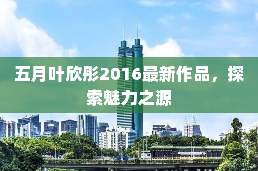 五月葉欣彤2016最新作品，探索魅力之源