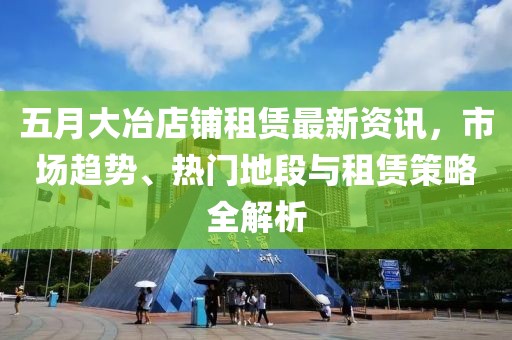 五月大冶店鋪租賃最新資訊，市場趨勢、熱門地段與租賃策略全解析