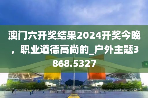 澳門六開獎(jiǎng)結(jié)果2024開獎(jiǎng)今晚，職業(yè)道德高尚的_戶外主題3868.5327